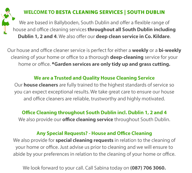 WeLcome to BESTA Cleaning Services | South Dublin | We are based in Ballyboden, South Dublin and offer a flexible range of house and office cleaning services throughout all South Dublin including Dublin 1, 2 and 4. We also ofer our deep cleaning service in Co. Kildare. Our house and office cleaner service is perfect for either a weekly or a bi-weekly cleaning of your home or office to a thorough deep-cleaning service for your home or office. We are a Trusted and Quality House Cleaning Service | Our house cleaners are fully trained to the highest standards of service so you can expect exceptional results. We take great care to ensure our house and office cleaners are reliable, trustworthy and highly motivated. Office Cleaning throughout South Dublin | We also provide our office cleaning service throughout South Dublin. Any Special Requests? - House and Office Cleaning | We also provide for special cleaning requests in relation to the cleaning of your home or office. Just advise us prior to cleaning and we will ensure to abide by your preferences in relation to the cleaning of your home or office. We look forward to your call. Call Sabina today on (087) 706 3060.