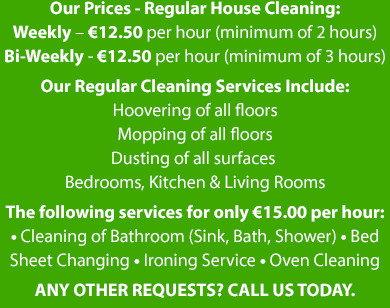 Our Prices - Regular House Cleaning: Weekly – €12.50 per hour (minimum of 2 hours) Bi-Weekly - €12.50 per hour (minimum of 3 hours) Our Regular Cleaning Services Include: Hoovering of all floors Mopping of all floors Dusting of all surfaces 
Bedrooms, Kitchen & Living Rooms The following services can at a rate of only €15.00 per hour: • Cleaning of Bathroom (Sink, Bath, Shower) • Bed Sheet Changing • Ironing Service • Oven Cleaning | Mobile Site