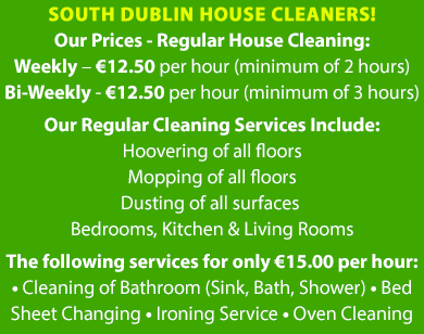 Our Prices - Regular House Cleaning: Weekly – €12.50 per hour (minimum of 2 hours) Bi-Weekly - €12.50 per hour (minimum of 3 hours) Our Regular Cleaning Services Include: Hoovering of all floors Mopping of all floors Dusting of all surfaces Bedrooms, Kitchen & Living Rooms The following services can at a rate of only €15.00 per hour: • Cleaning of Bathroom (Sink, Bath, Shower) • Bed Sheet Changing • Ironing Service • Oven Cleaning | Mobile Site