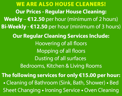 Our Prices - Regular House Cleaning: Weekly – €12.50 per hour (minimum of 2 hours) Bi-Weekly - €12.50 per hour (minimum of 3 hours) Our Regular Cleaning Services Include: Hoovering of all floors Mopping of all floors Dusting of all surfaces Bedrooms, Kitchen & Living Rooms The following services can at a rate of only €15.00 per hour: • Cleaning of Bathroom (Sink, Bath, Shower) • Bed Sheet Changing • Ironing Service • Oven Cleaning | Mobile Site