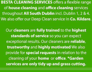 BESTA Cleaning Services offers a flexible range of house cleaning and office cleaning services in
South Dublin from Rathfarnham to Sandyford. Our cleaners are fully trained to the highest standards of service so you can expect exceptional results. Our cleaners are reliable, trustworthy and highly motivated. We also provide for special requests in relation to the cleaning of your home  or office | Mobile Site