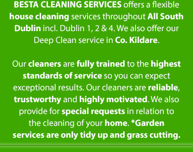 BESTA Cleaning Services offers a flexible range house cleaning services throughout South Dublin from Ranelagh to Stepaside to Dun Laoghaire. Our cleaners are fully trained to the highest standards of service so you can expect
exceptional results. Our cleaners are reliable, trustworthy and highly motivated. We also provide for special requests in relation to
the cleaning of your home.
