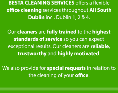 BESTA Cleaning Services offers a flexible range office cleaning services throughout South Dublin from Ranelagh to Stepaside to Dun Laoghaire. Our cleaners are fully trained to the highest standards of service so you can expect
exceptional results. Our cleaners are reliable, trustworthy and highly motivated. We also provide for special requests in relation to
the cleaning of your office.